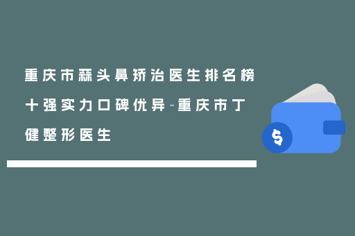 重庆市蒜头鼻矫治医生排名榜十强实力口碑优异-重庆市丁健整形医生