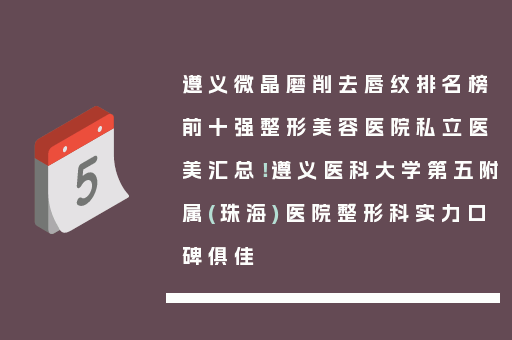 遵义微晶磨削去唇纹排名榜前十强整形美容医院私立医美汇总！遵义医科大学第五附属(珠海)医院整形科实力口碑俱佳