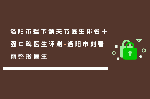 洛阳市捏下颌关节医生排名十强口碑医生评测-洛阳市刘春丽整形医生