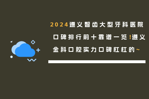 2024遵义智齿大型牙科医院口碑排行前十靠谱一览！遵义金科口腔实力口碑杠杠的~