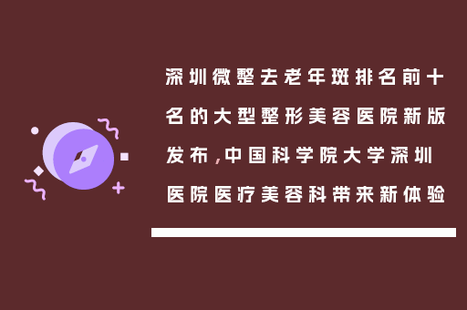 深圳微整去老年斑排名前十名的大型整形美容医院新版发布，中国科学院大学深圳医院医疗美容科带来新体验