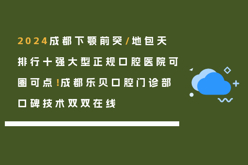 2024成都下颚前突/地包天排行十强大型正规口腔医院可圈可点！成都乐贝口腔门诊部口碑技术双双在线