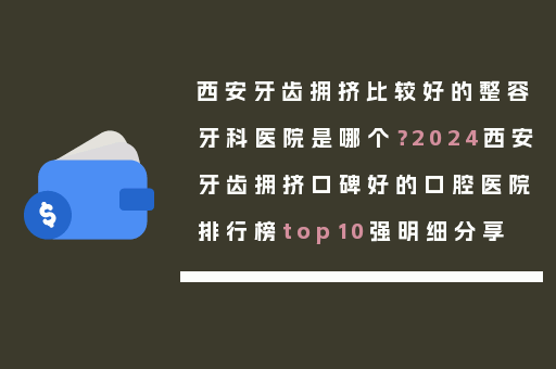 西安牙齿拥挤比较好的整容牙科医院是哪个？2024西安牙齿拥挤口碑好的口腔医院排行榜top10强明细分享