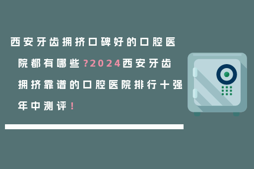 西安牙齿拥挤口碑好的口腔医院都有哪些？2024西安牙齿拥挤靠谱的口腔医院排行十强年中测评！