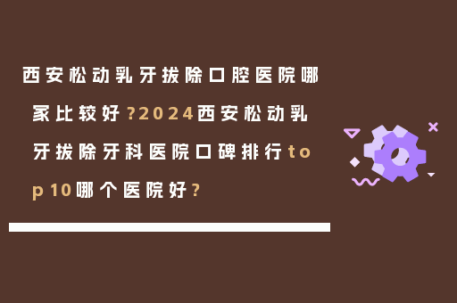 西安松动乳牙拔除口腔医院哪家比较好？2024西安松动乳牙拔除牙科医院口碑排行top10哪个医院好?