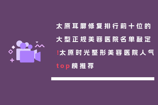 太原耳廓修复排行前十位的大型正规美容医院名单敲定！太原时光整形美容医院人气top榜推荐