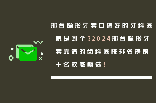 邢台隐形牙套口碑好的牙科医院是哪个？2024邢台隐形牙套靠谱的齿科医院排名榜前十名权威甄选！