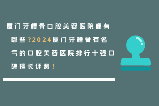 厦门牙槽骨口腔美容医院都有哪些？2024厦门牙槽骨有名气的口腔美容医院排行十强口碑擅长评测！