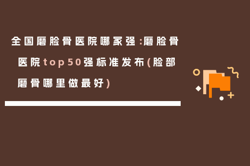 全国磨脸骨医院哪家强：磨脸骨医院top50强标准发布(脸部磨骨哪里做最好)