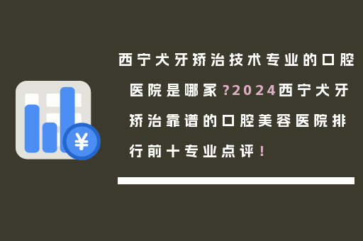 西宁犬牙矫治技术专业的口腔医院是哪家？2024西宁犬牙矫治靠谱的口腔美容医院排行前十专业点评！