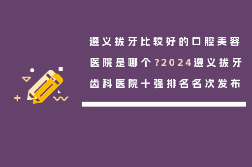遵义拔牙比较好的口腔美容医院是哪个？2024遵义拔牙齿科医院十强排名名次发布