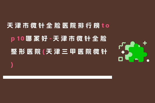天津市微针全脸医院排行榜top10哪家好-天津市微针全脸整形医院(天津三甲医院微针)