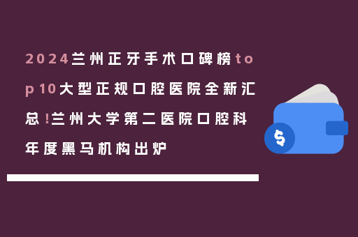 2024兰州正牙手术口碑榜top10大型正规口腔医院全新汇总！兰州大学第二医院口腔科年度黑马机构出炉