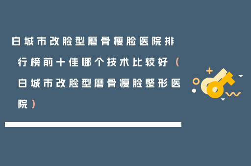 白城市改脸型磨骨瘦脸医院排行榜前十佳哪个技术比较好（白城市改脸型磨骨瘦脸整形医院）
