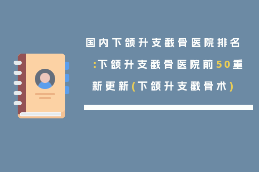 国内下颌升支截骨医院排名：下颌升支截骨医院前50重新更新(下颌升支截骨术)