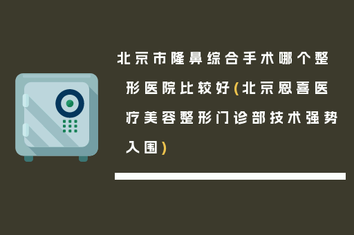 北京市隆鼻综合手术哪个整形医院比较好(北京恩喜医疗美容整形门诊部技术强势入围)