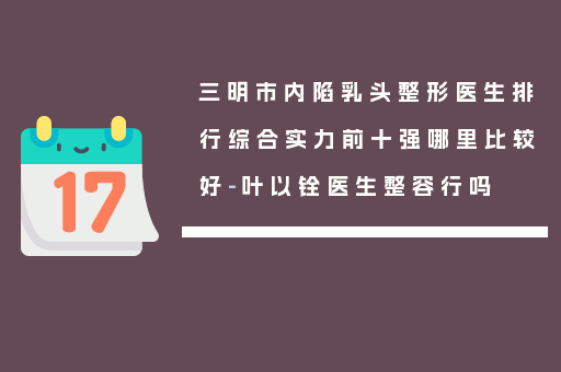 三明市内陷乳头整形医生排行综合实力前十强哪里比较好-叶以铨医生整容行吗