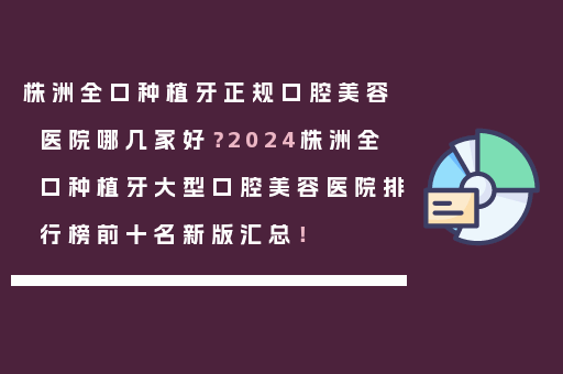 株洲全口种植牙正规口腔美容医院哪几家好？2024株洲全口种植牙大型口腔美容医院排行榜前十名新版汇总！