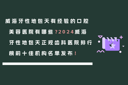 威海牙性地包天有经验的口腔美容医院有哪些？2024威海牙性地包天正规齿科医院排行榜前十佳机构名单发布！