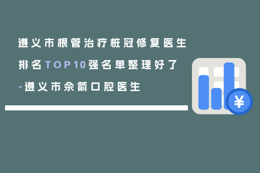 遵义市根管治疗桩冠修复医生排名TOP10强名单整理好了-遵义市佘箭口腔医生