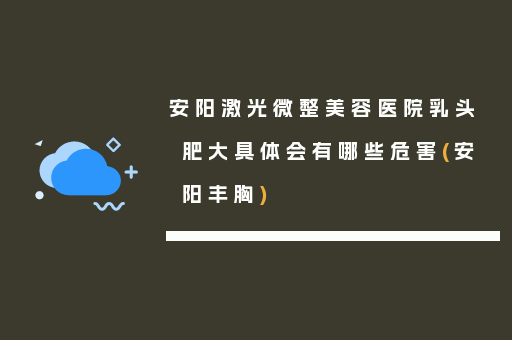 安阳激光微整美容医院乳头肥大具体会有哪些危害(安阳丰胸)