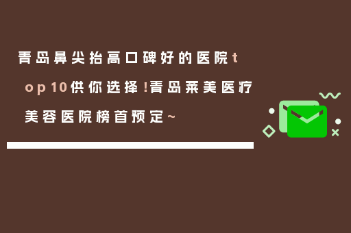 青岛鼻尖抬高口碑好的医院top10供你选择！青岛莱美医疗美容医院榜首预定~