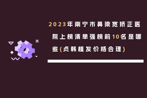 2023年南宁市鼻梁宽矫正医院上榜清单强榜前10名是哪些(贞韩植发价格合理)