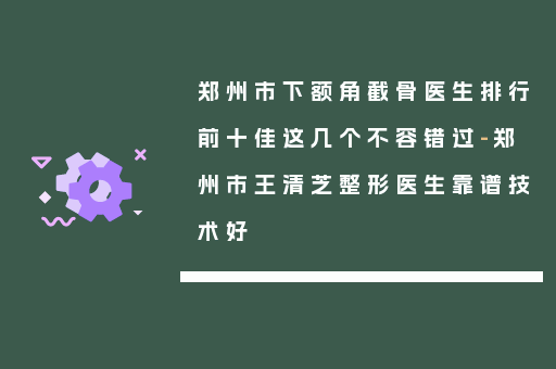 郑州市下额角截骨医生排行前十佳这几个不容错过-郑州市王清芝整形医生靠谱技术好