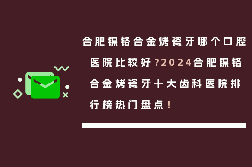 合肥镍铬合金烤瓷牙哪个口腔医院比较好？2024合肥镍铬合金烤瓷牙十大齿科医院排行榜热门盘点！