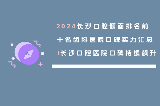 2024长沙口腔颌面排名前十名齿科医院口碑实力汇总！长沙口腔医院口碑持续飙升
