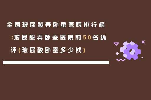 全国玻尿酸弄卧蚕医院排行榜：玻尿酸弄卧蚕医院前50名纵评(玻尿酸卧蚕多少钱)