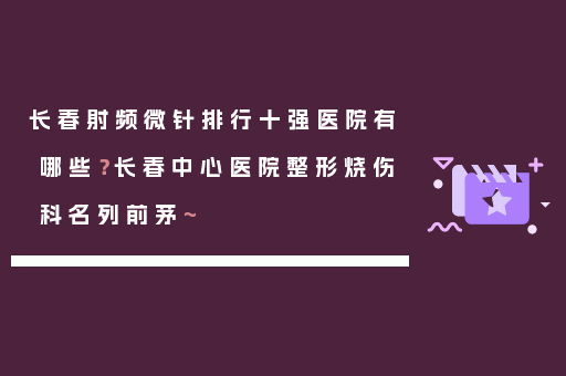 长春射频微针排行十强医院有哪些？长春中心医院整形烧伤科名列前茅~