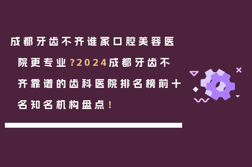成都牙齿不齐谁家口腔美容医院更专业？2024成都牙齿不齐靠谱的齿科医院排名榜前十名知名机构盘点！