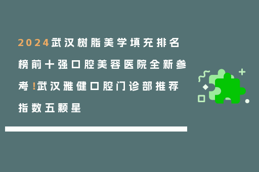 2024武汉树脂美学填充排名榜前十强口腔美容医院全新参考！武汉雅健口腔门诊部推荐指数五颗星