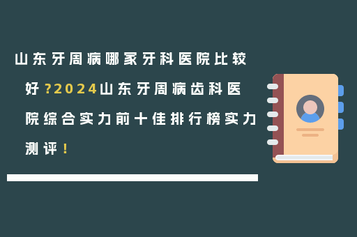 山东牙周病哪家牙科医院比较好？2024山东牙周病齿科医院综合实力前十佳排行榜实力测评！