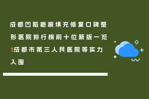 成都凹陷疤痕填充修复口碑整形医院排行榜前十位新版一览！成都市第三人民医院等实力入围