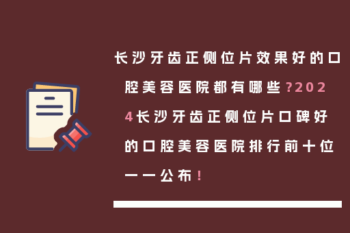 长沙牙齿正侧位片效果好的口腔美容医院都有哪些？2024长沙牙齿正侧位片口碑好的口腔美容医院排行前十位一一公布！