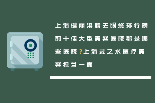 上海健丽溶脂去眼袋排行榜前十佳大型美容医院都是哪些医院？上海灵之水医疗美容独当一面