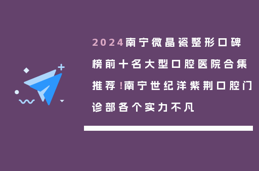 2024南宁微晶瓷整形口碑榜前十名大型口腔医院合集推荐！南宁世纪洋紫荆口腔门诊部各个实力不凡