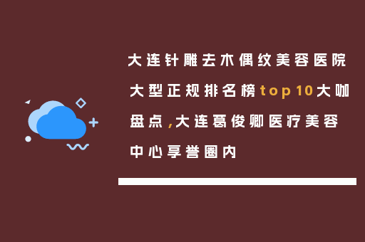 大连针雕去木偶纹美容医院大型正规排名榜top10大咖盘点，大连葛俊卿医疗美容中心享誉圈内
