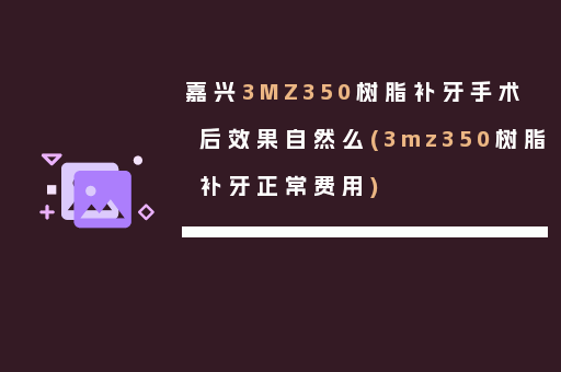 嘉兴3MZ350树脂补牙手术后效果自然么(3mz350树脂补牙正常费用)