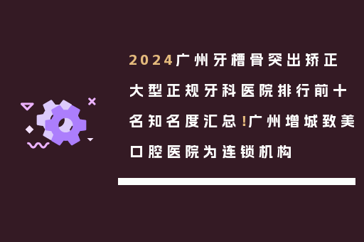 2024广州牙槽骨突出矫正大型正规牙科医院排行前十名知名度汇总！广州增城致美口腔医院为连锁机构