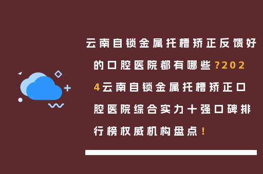 云南自锁金属托槽矫正反馈好的口腔医院都有哪些？2024云南自锁金属托槽矫正口腔医院综合实力十强口碑排行榜权威机构盘点！