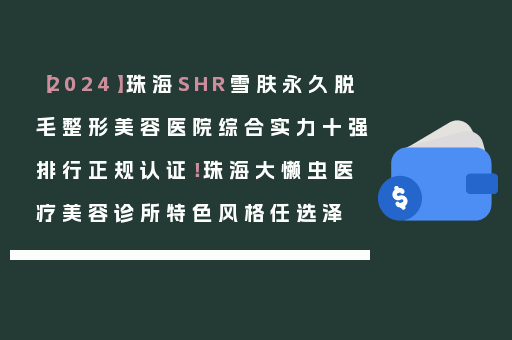 【2024】珠海SHR雪肤永久脱毛整形美容医院综合实力十强排行正规认证！珠海大懒虫医疗美容诊所特色风格任选泽