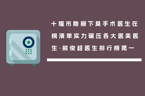 十堰市除腋下臭手术医生在榜清单实力碾压各大医美医生-熊俊超医生排行榜第一