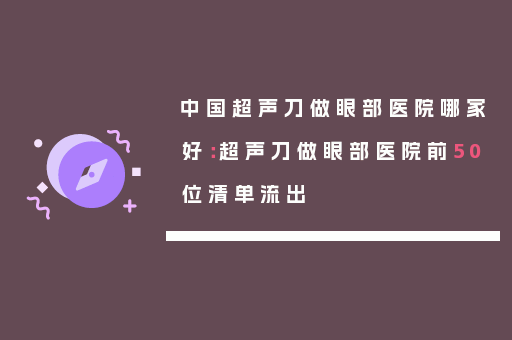 中国超声刀做眼部医院哪家好：超声刀做眼部医院前50位清单流出