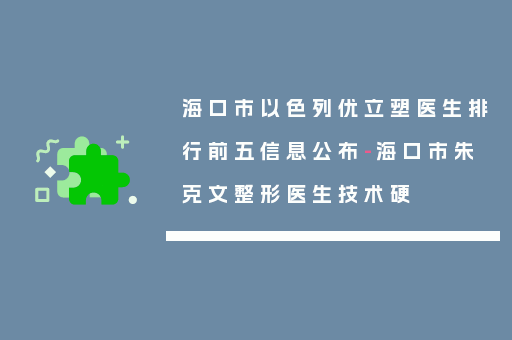 海口市以色列优立塑医生排行前五信息公布-海口市朱克文整形医生技术硬