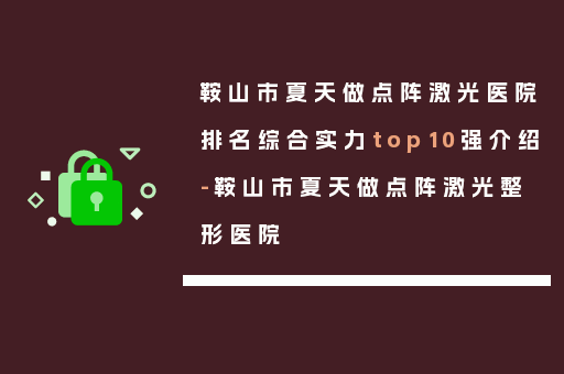 鞍山市夏天做点阵激光医院排名综合实力top10强介绍-鞍山市夏天做点阵激光整形医院