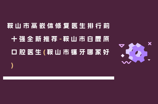 鞍山市高嵌体修复医生排行前十强全新推荐-鞍山市白鹿原口腔医生(鞍山市镶牙哪家好)