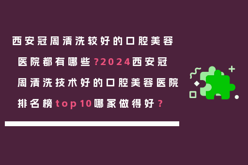 西安冠周清洗较好的口腔美容医院都有哪些？2024西安冠周清洗技术好的口腔美容医院排名榜top10哪家做得好？